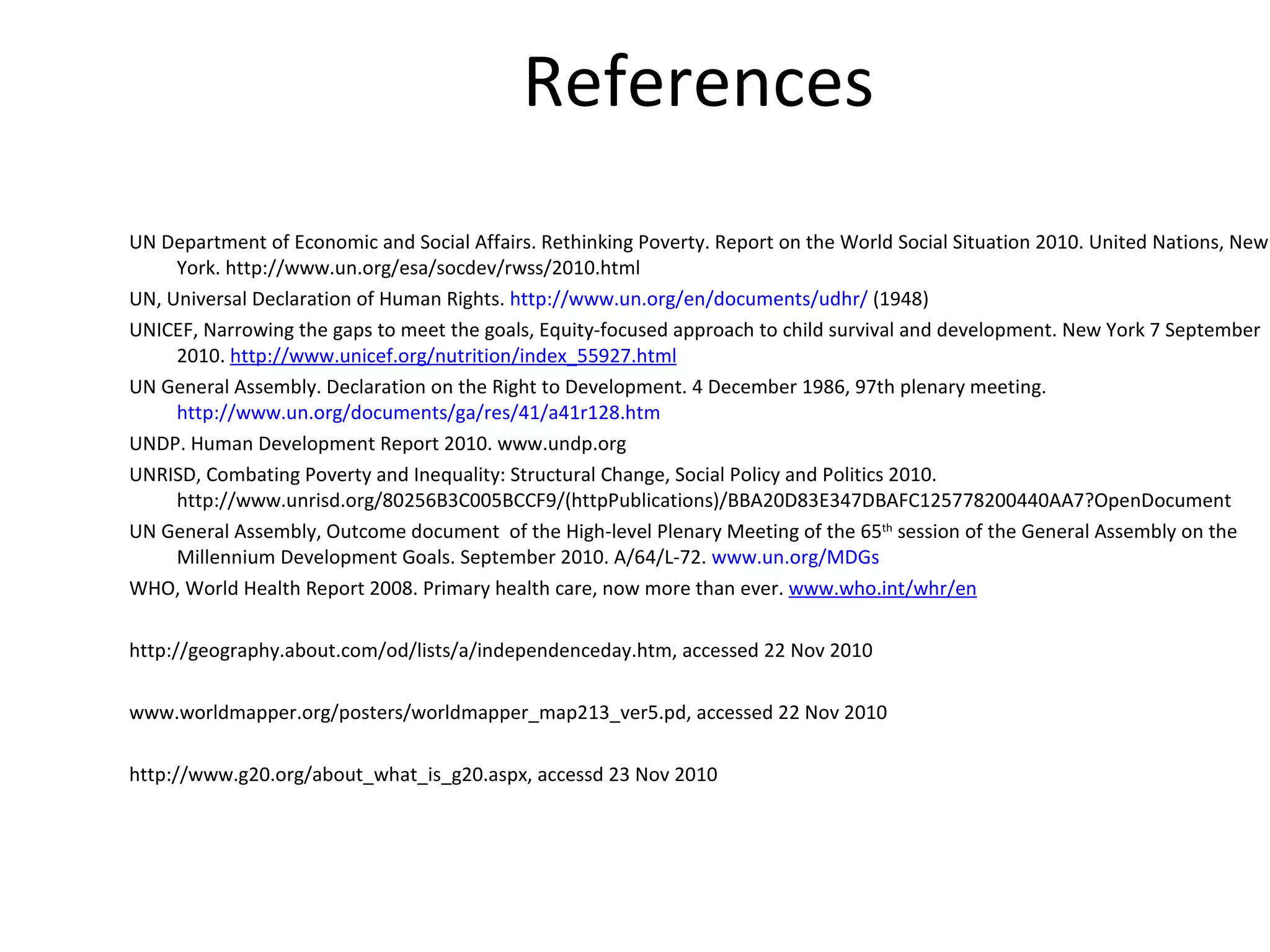 References UN Department of Economic and Social Affairs. Rethinking Poverty. Report on the World Social Situation 2010. United Nations, New York. http://www.un.org/esa/socdev/rwss/2010.html  UN, Universal Declaration of Human Rights.  http://www.un.org/en/documents/udhr/  (1948) UNICEF, Narrowing the gaps to meet the goals, Equity-focused approach to child survival and development. New York 7 September 2010.  http://www.unicef.org/nutrition/index_55927.html UN General Assembly. Declaration on the Right to Development. 4 December 1986, 97th plenary meeting.  http://www.un.org/documents/ga/res/41/a41r128.htm UNDP. Human Development Report 2010. www.undp.org UNRISD, Combating Poverty and Inequality: Structural Change, Social Policy and Politics 2010. http://www.unrisd.org/80256B3C005BCCF9/(httpPublications)/BBA20D83E347DBAFC125778200440AA7?OpenDocument UN General Assembly, Outcome document  of the High-level Plenary Meeting of the 65 th  session of the General Assembly on the Millennium Development Goals. September 2010. A/64/L-72.  www.un.org/MDGs WHO, World Health Report 2008. Primary health care, now more than ever.  www.who.int/whr/en http://geography.about.com/od/lists/a/independenceday.htm, accessed 22 Nov 2010 www.worldmapper.org/posters/worldmapper_map213_ver5.pd, accessed 22 Nov 2010 http://www.g20.org/about_what_is_g20.aspx,  accessd 23 Nov 2010 