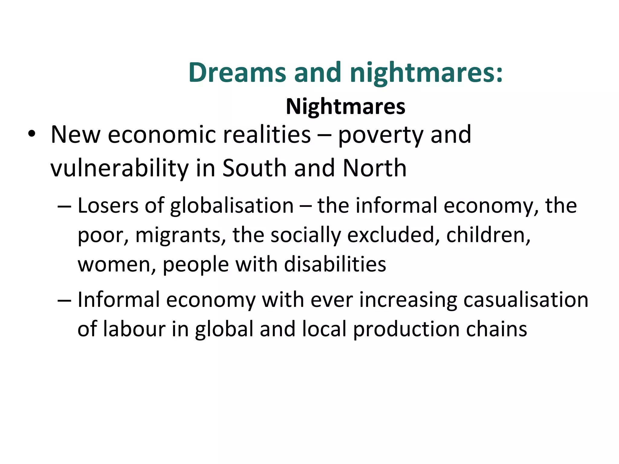 Dreams and nightmares: Nightmares New economic realities – poverty and vulnerability in South and North Losers of globalisation – the informal economy, the poor, migrants, the socially excluded, children, women, people with disabilities  Informal economy with ever increasing casualisation of labour in global and local production chains 