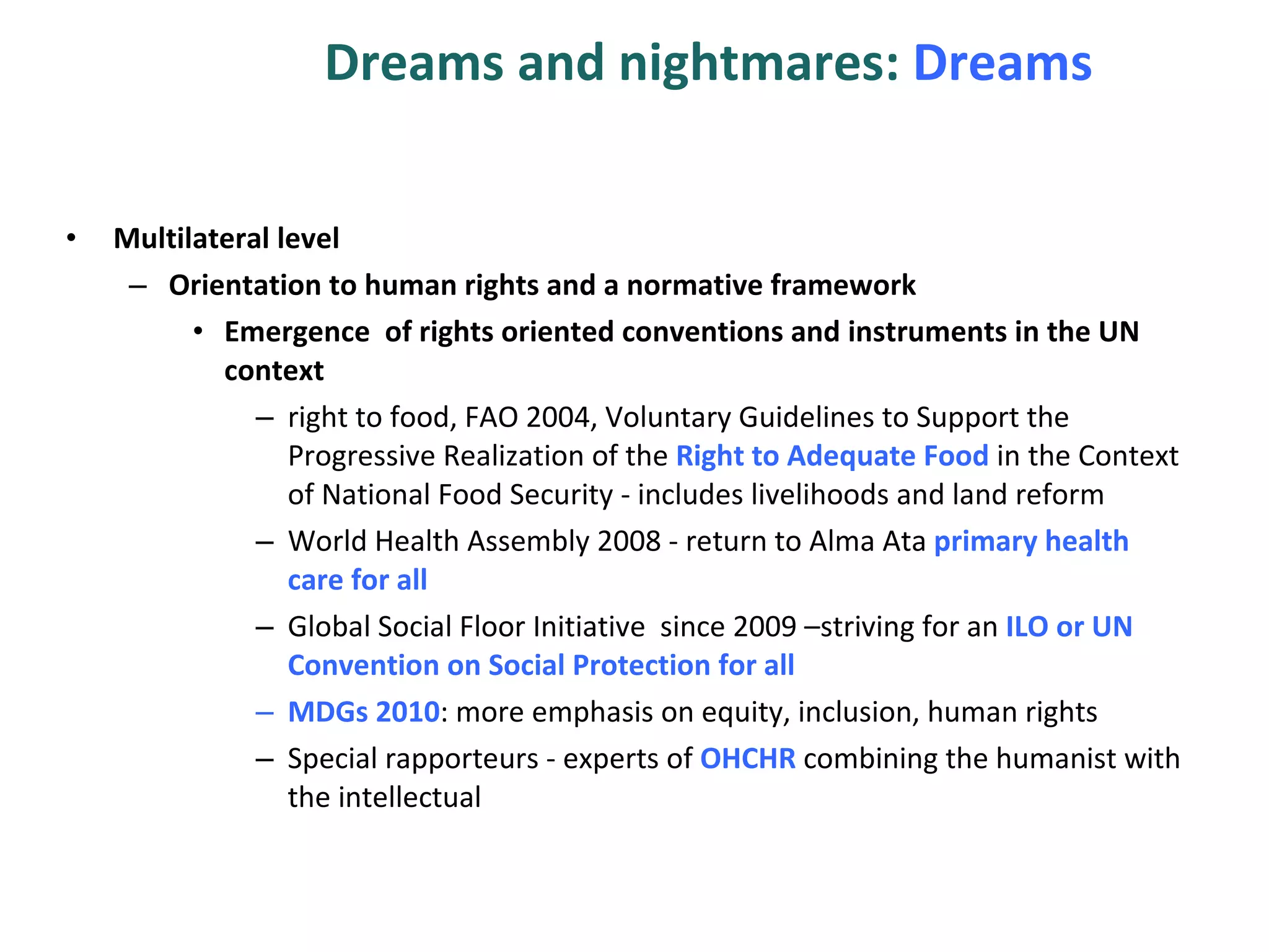 Dreams and nightmares:  Dreams Multilateral level Orientation to human rights and a normative framework Emergence  of rights oriented conventions and instruments in the UN context  right to food, FAO 2004,  Voluntary Guidelines to Support the Progressive Realization of the  Right to Adequate Food  in the Context of National Food Security -  includes livelihoods and land reform World Health Assembly 2008 - return to Alma Ata  primary health care for all Global Social Floor Initiative  since 2009 –striving for an  ILO or UN Convention on Social Protection for all  MDGs 2010 : more emphasis on equity, inclusion, human rights Special rapporteurs - experts of  OHCHR  combining the humanist with the intellectual  