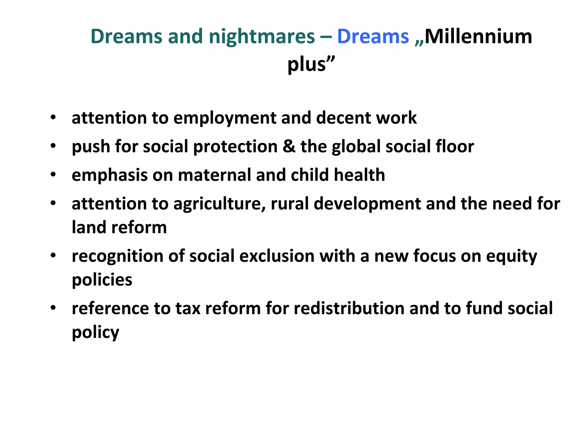 Dreams and nightmares –  Dreams  „ Millennium plus” attention to employment and decent work push for social protection & the global social floor emphasis on maternal and child health attention to agriculture, rural development and the need for land reform recognition of social exclusion with a new focus on equity policies reference to tax reform for redistribution and to fund social policy 