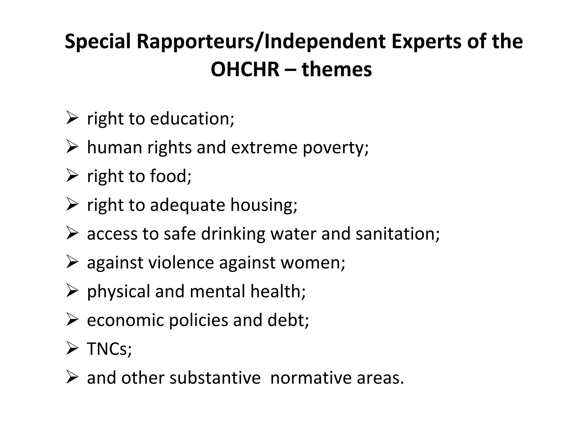 Special Rapporteurs/Independent Experts of the OHCHR – themes  right to education;  human rights and extreme poverty; right to food;  right to adequate housing;  access to safe drinking water and sanitation ;  against violence against women;   physical and mental health; economic policies and debt; TNCs;  and other substantive  normative areas. 