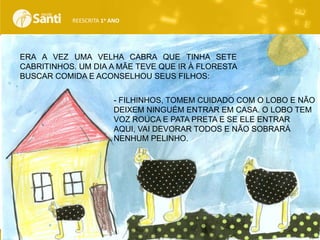 REESCRITA 1o ANO

ERA A VEZ UMA VELHA CABRA QUE TINHA SETE
CABRITINHOS. UM DIA A MÃE TEVE QUE IR À FLORESTA
BUSCAR COMIDA E ACONSELHOU SEUS FILHOS:

.

- FILHINHOS, TOMEM CUIDADO COM O LOBO E NÃO
DEIXEM NINGUÉM ENTRAR EM CASA. O LOBO TEM
VOZ ROUCA E PATA PRETA E SE ELE ENTRAR
AQUI, VAI DEVORAR TODOS E NÃO SOBRARÁ
NENHUM PELINHO.

 