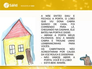REESCRITA 1o ANO

A MÃE ENTÃO SAIU E
FECHOU A PORTA. O LOBO
QUE
VIU
DONA CABRA
SAINDO
DE
CASA,
FOI
CORRENDO
PARA
LÁ.
CHEGANDO NA CASINHA, ELE
BATEU NA PORTA E DISSE:
- ABRAM A PORTA MEUS
FILHINHOS. SOU A MAMÃE
CABRA E TROUXE UMAS
LEMBRANCINHAS
PARA
VOCÊS.
OS
CABRITINHOS
NÃO
ACREDITARAM POR CAUSA
DA VOZ ROUCA E DISSERAM:
- NÃO VAMOS ABRIR A
PORTA, VOCÊ É O LOBO!
- ESTÁ BEM, MAMÃE.

 