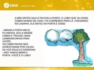 REESCRITA 1o ANO

A MÃE ENTÃO SAIU E FECHOU A PORTA. O LOBO QUE VIU DONA
CABRA SAINDO DE CASA, FOI CORRENDO PARA LÁ. CHEGANDO
NA CASINHA, ELE BATEU NA PORTA E DISSE:
- ABRAM A PORTA MEUS
FILHINHOS. SOU A MAMÃE
CABRA E TROUXE UMAS
LEMBRANCINHAS PARA
VOCÊS.
OS CABRITINHOS NÃO
ACREDITARAM POR CAUSA
DA VOZ ROUCA E DISSERAM:
- NÃO VAMOS ABRIR A
PORTA, VOCÊ É O LOBO!

 