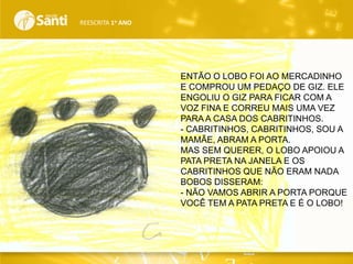 REESCRITA 1o ANO

ENTÃO O LOBO FOI AO MERCADINHO
E COMPROU UM PEDAÇO DE GIZ. ELE
ENGOLIU O GIZ PARA FICAR COM A
VOZ FINA E CORREU MAIS UMA VEZ
PARA A CASA DOS CABRITINHOS.
- CABRITINHOS, CABRITINHOS, SOU A
MAMÃE, ABRAM A PORTA.
MAS SEM QUERER, O LOBO APOIOU A
PATA PRETA NA JANELA E OS
CABRITINHOS QUE NÃO ERAM NADA
BOBOS DISSERAM:
- NÃO VAMOS ABRIR A PORTA PORQUE
VOCÊ TEM A PATA PRETA E É O LOBO!

 