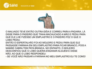 REESCRITA 1o ANO

O MALVADO TEVE ENTÃO OUTRA IDÉIA E CORREU PARA A PADARIA. LÁ
DISSE PARA O PADEIRO QUE TINHA MACHUCADO A MÃO E PEDIU PARA
QUE ELE LHE FIZESSE UM EMPLASTRO E O PADEIRO FEZ O QUE O
LOBO PEDIU.
ENTÃO O ESPERTALHÃO FOI AO MOLEIRO E PEDIU PARA QUE ELE
PASSASSE FARINHA EM SEU EMPLASTRO PARA FICAR BRANCO, POIS A
MAMÃE CABRA TEM PATA BRANCA. NO ENTANTO, O MOLEIRO
DESCONFIOU QUE O LOBO QUERIA ENGANAR ALGUÉM E DISSE
NÃO, AO QUE O LOBO RESPONDEU:
- SE VOCÊ NÃO PASSAR A FARINHA NO MEU EMPLASTRO EU TE COMO!

 