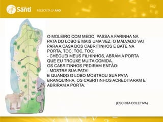 REESCRITA 1o ANO

O MOLEIRO COM MEDO, PASSA A FARINHA NA
PATA DO LOBO E MAIS UMA VEZ, O MALVADO VAI
PARA A CASA DOS CABRITINHOS E BATE NA
PORTA, TOC, TOC, TOC:
- CHEGUEI MEUS FILHINHOS, ABRAM A PORTA
QUE EU TROUXE MUITA COMIDA.
OS CABRITINHOS PEDIRAM ENTÃO:
- MOSTRE SUA PATA!
E QUANDO O LOBO MOSTROU SUA PATA
BRANQUINHA, OS CABRITINHOS ACREDITARAM E
ABRIRAM A PORTA.

(ESCRITA COLETIVA)

 