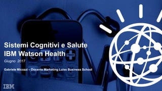Sistemi Cognitivi e Salute
IBM Watson Health
Giugno 2017
Gabriele Micozzi – Docente Marketing Luiss Business School
 