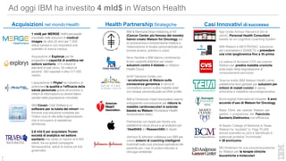 Ad oggi IBM ha investito 4 mld$ in Watson Health
Acqusizione di Explorys per far
progredire le capacità di analitica nel
settore sanitario: 315 miliardi di
elementi di dati clinici, 50 milioni di
pazienti, 360 ospedali e oltre 317.000
medici.
L’acqusizione di Phytel ha l’obiettivo di
potenziare la qualità e l’efficacia della
salute personale grazie all’accesso a
milioni di informazioni su diversi fattori
sanitari della popolazione mondiale.
IBM Cúram Child Welfare è un
software per la tutela dei minori che
fornisce una soluzione completa per
l'intero ciclo di vita delle organizzazioni
che si occupano di assistenza
all'infanzia.
2,6 mld $ per acquistare Truven,
società di analytics nel settore
sanitario che vanta un bacino di 8.500
clienti, fra cui grandi compagnie
farmaceutiche, istituti di ricerca ed enti
governativi.
Acquisizioni nel mondo Health
1 mld$ per MERGE Helthcare leader
mondiale nelle soluzioni di medical
images da oltre 20 anni per 7.500
istituti sanitari e i più importanti enti
scientifici di ricerca medica.
Novo Nordisk e IBM stanno combinando
le loro capacità distintive per creare
soluzioni contro il diabete su Watson
Health Cloud.
Al NY Genome Center con
l’accelerazione di Watson sulla
conoscenza genomica si cerca di
combattere cancro e altre malattie letali
con terapie personalizzate sul DNA profile
IBM e l’American Heart Association stanno
sviluppando una soluzione per ridurre le
malattie cardiovascolari in azienda
basata su Watson (Workplace Health
Achievement Index)
Partnership con Apple per fornire una
piattaforma cloud sicura e gli analytics per
l'HealthKit e il ResearchKit di Apple.
Johnson & Johnson collabora con IBM per
creare sistemi di coaching intelligenti
incentrati sulla cura pre/post-operatoria del
paziente per i casi di protesi articolari e
chirurgia vertebrale.
IBM Watson e MEDTRONIC: soluzione
per contrastare il DIABETE e prevedere
una crisi ipoglicemica fino a 3h prima
La catena di farmacie CVS sta usando
Watson per predire malattie croniche
sulla base della segnalazione di
comportamenti pericolosi.
Teva ha scelto IBM Watson Health come
piattaforma tech globale per soluzioni per
milioni di malati cronici di asma,
emicrania e malattive neurodegenerative.
Bumrungrad International Hospital: 5 anni
accordo d’uso di Watson for Oncology
Mayo Clinic sta usando Watson per
gestire il programma del Fascicolo
Sanitario Elettronico con efficienza
Al Baylor College of Medicine in Texas,
Watson ha “studiato" in 10gg 70.000
articoli scientifici su p53 e identificato 6
potenziali proteine “incriminate”
= 38 anni/uomo
MD Anderson ha una soluzione powered
by Watson per le terapie cliniche
Health Partnership Strategiche
IBM & Memorial Sloan Kettering di NY
(Cancer Center più famoso del mondo)
hanno creato Watson for Oncology per
la conoscenza e comprensione medica e
l’elaborazione di terapie personalizzate per
tumore al seno, polmoni e colon.
Casi Innovativi di successo
App Under Armour Record (4,5m di
utenti): Personal Health Consultant
basato su un Cognitive Coaching System
leucemiche e molecolari.4
6
 
