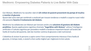 Con Watson, Medtronic ha raccolto i dati di 125 milioni di pazienti provenienti da pompe di insulina
e monitor di glucosio
Questi dati sono stati poi combinati e analizzati per trovare tendenze e modelli e scoprire nuovi indizi
che possono favorire il trattamento del diabete.
Medtronic ha collaborato con Watson per lanciare anche una soluzione di gestione del diabete
predittiva. Questa applicazione cognitiva chiamata "SugarWise with Watson" utilizza l'intelligenza
artificiale e il calcolo cognitivo per prevedere modelli e tendenze importanti basati sull'analisi del
livello di insulina del paziente, dati dai monitor continui di glucosio e dati nutrizionali.
L'obiettivo di aiutare le persone a capire come il loro comportamento interessa il loro livello di
glucosio, in tempo reale, e aiutarli a fare scelte migliori per migliorare la loro salute.
Medtronic: Empowering Diabetes Patients to Live Better With Data
 