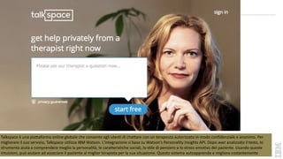 Talkspace è una piattaforma online globale che consente agli utenti di chattare con un terapeuta autorizzato in modo confidenziale e anonimo. Per
migliorare il suo servizio, Talkspace utilizza IBM Watson. L'integrazione si basa su Watson's Personality Insights API. Dopo aver analizzato il testo, lo
strumento aiuta a comprendere meglio la personalità, le caratteristiche sociali, lo stile di pensiero e lo stress emotivo del paziente. Usando queste
intuizioni, può aiutare ad associare il paziente al miglior terapista per la sua situazione. Questo sistema autoapprende e migliora costantemente
 
