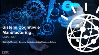 Sistemi Cognitivi e
Manufacturing
Giugno 2017
Gabriele Micozzi – Docente Marketing Luiss Business School
 