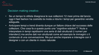 Gabriele Micozzi
• Se un tempo lo stilista disegnava le sue collezioni 12 mesi prima del lancio.
oggi il fast fashion ha costretto la moda a ridurre i tempi per garantirsi vendite
adeguate.
• Anticipare tempi e trend diventa dunque un fattore chiave del successo delle
collezioni. Che cosa fa a questo punto una “cognitive solution”? “Aiuta a
interpretare in tempi rapidissimi una serie di dati strutturati (i numeri per
intenderci) ma anche dati non strutturati come ad esempio le immagini o il
contenuto di una conversazione. Ma può anche imparare e interagire con il
designer o con un cliente in modo naturale
Decision making creativo
http://www.vogue.it/vogue-talents/news/2017/03/29/watson-ibm-jason-grech-marchesa-the-north-face
 