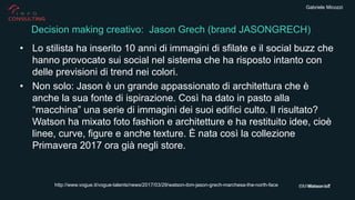Gabriele Micozzi
• Lo stilista ha inserito 10 anni di immagini di sfilate e il social buzz che
hanno provocato sui social nel sistema che ha risposto intanto con
delle previsioni di trend nei colori.
• Non solo: Jason è un grande appassionato di architettura che è
anche la sua fonte di ispirazione. Così ha dato in pasto alla
“macchina” una serie di immagini dei suoi edifici culto. Il risultato?
Watson ha mixato foto fashion e architetture e ha restituito idee, cioè
linee, curve, figure e anche texture. È nata così la collezione
Primavera 2017 ora già negli store.
Decision making creativo: Jason Grech (brand JASONGRECH)
http://www.vogue.it/vogue-talents/news/2017/03/29/watson-ibm-jason-grech-marchesa-the-north-face
 