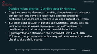 Gabriele Micozzi
• Cognitive dress by Marchesa : un abito, disegnato usando Watson e
altri tool Ibm, che cambia il colore sulla base dell’analisi del
sentiment, dell’umore che si respira in un luogo catturati via Twitter.
• Sull’abito d’alta couture, in perfetto stile Marchesa, ci sono tanti led
luminosi e colorati capaci di percepire input dall’ambiente e di
cambiare appunto di conseguenza i colori delle lucine.
• Il primo prototipo è stato usato allo scorso Met Gala Event 2016.
Potremmo dire provocatoriamente che questo è un esempio di vestito
che si adatta a chi lo guarda.
Decision making creativo: Cognitive dress by Marchesa.
http://www.vogue.it/vogue-talents/news/2017/03/29/watson-ibm-jason-grech-marchesa-the-north-face
 