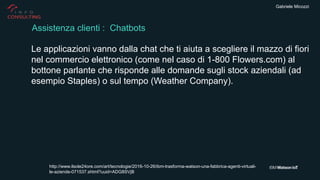 Gabriele Micozzi
Le applicazioni vanno dalla chat che ti aiuta a scegliere il mazzo di fiori
nel commercio elettronico (come nel caso di 1-800 Flowers.com) al
bottone parlante che risponde alle domande sugli stock aziendali (ad
esempio Staples) o sul tempo (Weather Company).
Assistenza clienti : Chatbots
http://www.ilsole24ore.com/art/tecnologie/2016-10-26/ibm-trasforma-watson-una-fabbrica-agenti-virtuali-
le-aziende-071537.shtml?uuid=ADG8SVjB
 