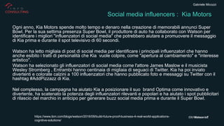 Gabriele Micozzi
Ogni anno, Kia Motors spende molto tempo e denaro nella creazione di memorabili annunci Super
Bowl. Per la sua settima presenza Super Bowl, il produttore di auto ha collaborato con Watson per
identificare i migliori "influenzatori di social media" che potrebbero aiutare a promuovere il messaggio
di Kia prima e durante il spot televisivo di 60 secondi.
Watson ha letto migliaia di post di social media per identificare i principali influenzatori che hanno
anche esibito i tratti di personalità che Kia vuole colpire, come "apertura al cambiamento" e "interesse
artistico".
Watson ha selezionato gli influenzatori di social media come l'attore James Maslow e il musicista
Wesley Stromberg , Entrambi hanno centinaia di migliaia di seguaci di Twitter. Kia ha poi inviato
divertenti e colorate calzini a 100 influenzatori che hanno pubblicato foto e messaggi su Twitter con il
hashtag #AddPizzazz di Kia.
Nel complesso, la campagna ha aiutato Kia a posizionare il suo brand Optima come innovativo e
divertente, ha scatenato la potenza degli influenzatori rilevanti e popolari e ha aiutato i spot pubblicitari
di rilascio del marchio in anticipo per generare buzz social media prima e durante il Super Bowl.
Social media influencers : Kia Motors
https://www.ibm.com/blogs/watson/2016/09/build-future-proof-business-4-real-world-applications-
cognitive-solutions/
 
