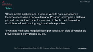 Gabriele Micozzi
"Con la nostra applicazione, il team di vendita ha le conoscenze
tecniche necessarie a portata di mano. Possono interrogare il sistema
prima di una riunione o mentre sono con il cliente. Le informazioni
restituiscono loro in un linguaggio naturale e preciso.
"I vantaggi netti sono maggiori ricavi per vendite, un ciclo di vendita più
breve e tassi di conversione più alti.
Sales :
http://www.computerweekly.com/feature/For-IBM-the-answer-is-Watson-But-what-is-the-question
 
