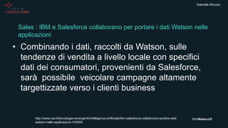 Gabriele Micozzi
• Combinando i dati, raccolti da Watson, sulle
tendenze di vendita a livello locale con specifici
dati dei consumatori, provenienti da Salesforce,
sarà possibile veicolare campagne altamente
targettizzate verso i clienti business
Sales : IBM e Salesforce collaborano per portare i dati Watson nelle
applicazioni
http://www.cwi.it/tecnologie-emergenti/intelligenza-artificiale/ibm-salesforce-collaborano-portare-dati-
watson-nelle-applicazioni-103054
 