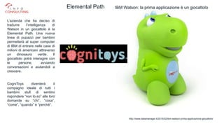 Gabriele Micozzi
IBM Watson: la prima applicazione è un giocattolo
http://www.datamanager.it/2015/02/ibm-watson-prima-applicazione-giocattolo/
Elemental Path
L’azienda che ha deciso di
tradurre l’intelligenza di
Watson in un giocattolo è la
Elemental Path. Una nuova
linea di pupazzi per bambini
permetterà al super computer
di IBM di entrare nelle case di
milioni di americani attraverso
un dinosauro verde. Il
giocattolo potrà interagire con
le persone, avviando
conversazioni e aiutandoli a
crescere.
CogniToys diventerà il
compagno ideale di tutti i
bambini stufi di sentirsi
rispondere “non lo so” alle loro
domande su “chi”, “cosa”,
“come”, “quando” e “perché”.
 