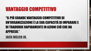VANTAGGIO COMPETITIVO
“IL PIÙ GRANDE VANTAGGIO COMPETITIVO DI
UN'ORGANIZZAZIONE È LA SUA CAPACITÀ DI IMPARARE E
DI TRADURRE RAPIDAMENTE IN AZIONI CIÒ CHE HA
APPRESO.”
JACK WELCH JR.
 