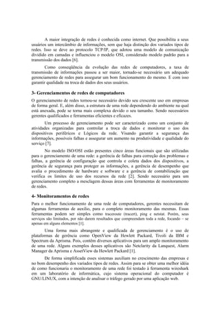 A maior integração de redes é conhecida como internet. Que possibilita a seus
usuários um intercâmbio de informações, sem que haja distinção dos variados tipos de
redes. Isso se deve ao protocolo TCP/IP, que adotou uma modelo de comunicação
dividido em camadas e influenciou o modelo OSI, considerado modelo padrão para a
transmissão dos dados [6].
        Como conseqüência da evolução das redes de computadores, a taxa de
transmissão de informações passou a ser maior, tornado-se necessário um adequado
gerenciamento de redes para assegurar um bom funcionamento do mesmo. E com isso
garantir qualidade na troca de dados dos seus usuários.

3- Gerenciamentos de redes de computadores
O gerenciamento de redes tornou-se necessário devido seu crescente uso em empresas
de forma geral. E, além disso, a estrutura de uma rede dependendo do ambiente na qual
está anexada, pode se torna mais complexa devido o seu tamanho. Sendo necessários
gerentes qualificados e ferramentas eficientes e eficazes.
       Um processo de gerenciamento pode ser caracterizado como um conjunto de
atividades organizadas para controlar a troca de dados e monitorar o uso dos
dispositivos periféricos e Lógicos da rede. Visando garantir a segurança das
informações, possíveis falhas e assegurar um aumento na produtividade e qualidade do
serviço [7].
        No modelo ISO/OSI estão presentes cinco áreas funcionais que são utilizadas
para o gerenciamento de uma rede: a gerência de falhas para correção dos problemas e
falhas, a gerência de configuração que controla e coleta dados dos dispositivos, a
gerência de segurança para proteger as informações, a gerência de desempenho que
avalia o procedimento de hardware e software e a gerência de contabilização que
verifica os limites de uso dos recursos da rede [2]. Sendo necessário para um
gerenciamento completo a mesclagem dessas áreas com ferramentas de monitoramento
de redes.

4- Monitoramentos de redes
Para o melhor funcionamento de uma rede de computadores, gerentes necessitam de
algumas ferramentas de auxilio, para o completo monitoramento das mesmas. Essas
ferramentas podem ser simples como traceroute (tracert), ping e netstat. Porém, seus
serviços são limitados, por não darem resultados que compreendam toda a rede, focando – se
apenas em alguns elementos [1].
        Uma forma mais abrangente e qualificada de gerenciamento é o uso de
plataformas de gerência como OpenView da Hewlett Packard, Tivoli da IBM e
Spectrum da Aprisma. Pois, contêm diversos aplicativos para um amplo monitoramento
de uma rede. Alguns exemplos desses aplicativos são Netclarity da Lanquest, Alarm
Manager da Aprisma e AssetView da Hewlett Packard [1].
      De forma simplificada esses sistemas auxiliam no crescimento das empresas e
no bom desempenho dos variados tipos de redes. Assim para se obter uma melhor idéia
de como funcionaria o monitoramento de uma rede foi testado à ferramenta wireshark
em um laboratório de informática, cujo sistema operacional do computador é
GNU/LINUX, com a intenção de analisar o tráfego gerado por uma aplicação web.
 