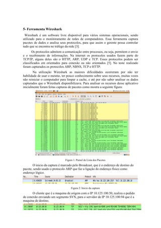 5- Ferramenta Wireshark
 Wireshark é um software livre disponível para vários sistemas operacionais, sendo
utilizado para o monitoramento de redes de computadores. Essa ferramenta captura
pacotes de dados e analisa seus protocolos, para que assim o gerente possa controlar
tudo que se encontra no tráfego da rede [3].
       Os protocolos admitem a comunicação entre processos, ou seja, permitem o envio
e o recebimento de informações. Na internet os protocolos usados fazem parte do
TCP/IP, alguns deles são o HTTP, ARP, UDP e TCP. Esses protocolos podem ser
classificados em orientados para conexão ou não orientados [5]. No teste realizado
foram capturados os protocolos ARP, NBNS, TCP e HTTP.
        Na utilização Wireshark as maiores dificuldades ocorreram por não ter
habilidade de usar o mesmo, ter pouco conhecimento sobre seus recursos, muitas vezes
não reiniciar o computador para limpar a cache, e até por não saber analisar os dados
capturados que o Wireshark disponibilizava. Para analisar os recursos desse aplicativo
inicialmente foram feitas capturas de pacotes como mostra a seguinte figura:




                               Figura 1: Painel de Lista dos Pacotes
       O inicio da captura é marcado pelo Broadcast, que é o endereço de destino do
pacote, sendo usado o protocolo ARP que faz a ligação do endereço físico como
endereço lógico.



                                    Figura 2: Inicio da captura
       O cliente que é a maquina de origem com o IP 10.125.100.50, realiza o pedido
de conexão enviando um segmento SYN, para o servidor de IP 10.125.100.94 que é a
maquina de destino.
 