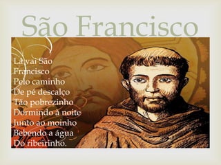 São Francisco

Lá vai São
Francisco
Pelo caminho
De pé descalço
Tão pobrezinho
Dormindo à noite
Junto ao moinho
Bebendo a água
Do ribeirinho.

 
