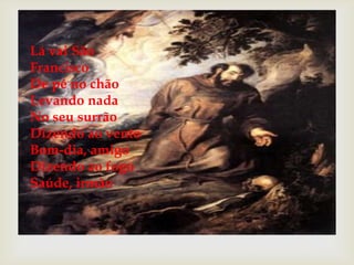 Lá vai São
Francisco
De pé no chão
Levando nada
No seu surrão
Dizendo ao vento
Bom-dia, amigo
Dizendo ao fogo
Saúde, irmão



 