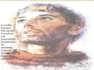 
Lá vai São
Francisco
Pelo caminho
Levando ao
colo
Jesuscristinho
Fazendo festa
No
menininho
Contando
histórias
Pros
passarinhos.

 