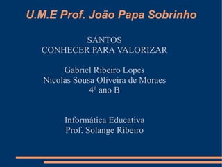 U.M.E Prof. João Papa Sobrinho

          SANTOS
  CONHECER PARA VALORIZAR

        Gabriel Ribeiro Lopes
   Nicolas Sousa Oliveira de Moraes
               4º ano B


        Informática Educativa
        Prof. Solange Ribeiro
 