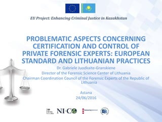 PROBLEMATIC ASPECTS CONCERNING
CERTIFICATION AND CONTROL OF
PRIVATE FORENSIC EXPERTS: EUROPEAN
STANDARD AND LITHUANIAN PRACTICES
Dr. Gabriele Juodkaite-Granskiene
Director of the Forensic Science Center of Lithuania
Chairman Coordination Council of the Forensic Experts of the Republic of
Lithuania
Astana
24/06/2016
EU Project: Enhancing Criminal Justice in Kazakhstan
 