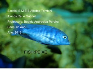 Escola: E.M.E.B Alcides Tombini
Alunos:Raí e Gabriel
Professora: Beatriz Aparecida Pereira
Série: 6° Ano
Ano: 2013
FISH:PEIXE
 