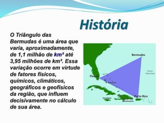 HistóriaO Triângulo das
Bermudas é uma área que
varia, aproximadamente,
de 1,1 milhão de km² até
3,95 milhões de km². Essa
variação ocorre em virtude
de fatores físicos,
químicos, climáticos,
geográficos e geofísicos
da região, que influem
decisivamente no cálculo
de sua área.
 