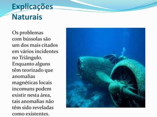 Explicações
Naturais
Os problemas
com bússolas são
um dos mais citados
em vários incidentes
no Triângulo.
Enquanto alguns
têm teorizado que
anomalias
magnéticas locais
incomuns podem
existir nesta área,
tais anomalias não
têm sido reveladas
como existentes.
 