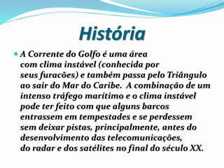 História
 A Corrente do Golfo é uma área
com clima instável (conhecida por
seus furacões) e também passa pelo Triângulo
ao sair do Mar do Caribe. A combinação de um
intenso tráfego marítimo e o clima instável
pode ter feito com que alguns barcos
entrassem em tempestades e se perdessem
sem deixar pistas, principalmente, antes do
desenvolvimento das telecomunicações,
do radar e dos satélites no final do século XX.
 