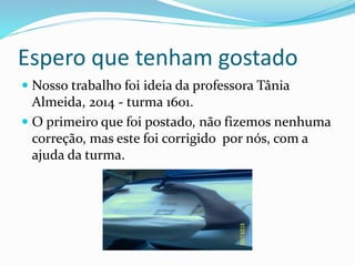 Espero que tenham gostado
 Nosso trabalho foi ideia da professora Tânia
Almeida, 2014 - turma 1601.
 O primeiro que foi postado, não fizemos nenhuma
correção, mas este foi corrigido por nós, com a
ajuda da turma.
 