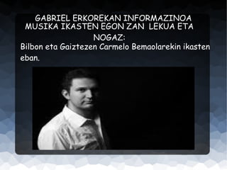 GABRIEL ERKOREKAN INFORMAZINOA
MUSIKA IKASTEN EGON ZAN LEKUA ETA
NOGAZ:
Bilbon eta Gaiztezen Carmelo Bemaolarekin ikasten
eban.

 