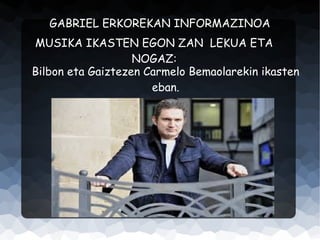 GABRIEL ERKOREKAN INFORMAZINOA
MUSIKA IKASTEN EGON ZAN LEKUA ETA
NOGAZ:
Bilbon eta Gaiztezen Carmelo Bemaolarekin ikasten
eban.

 