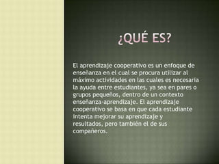 El aprendizaje cooperativo es un enfoque de
enseñanza en el cual se procura utilizar al
máximo actividades en las cuales es necesaria
la ayuda entre estudiantes, ya sea en pares o
grupos pequeños, dentro de un contexto
enseñanza-aprendizaje. El aprendizaje
cooperativo se basa en que cada estudiante
intenta mejorar su aprendizaje y
resultados, pero también el de sus
compañeros.