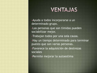Ayuda a todos incorporarse a un
determinado grupo.
Las personas que son tímidas pueden
sociabilizar mejor.
Trabajan todos por una sola causa.
Hay un tiempo determinado para terminar
puesto que son varias personas.
Favorece la adquisición de destrezas
sociales
Permite mejorar la autoestima