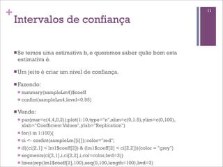 +
Intervalos de confiança
n Se temos uma estimativa b, e queremos saber quão bom esta
estimativa é.
n Um jeito é criar um nivel de confiança.
n Fazendo:
n summary(sampleLm4)$coeff
n confint(sampleLm4,level=0.95)
n Vendo:
n par(mar=c(4,4,0,2));plot(1:10,type="n",xlim=c(0,1.5),ylim=c(0,100),
xlab="Coefficient Values",ylab="Replication")
n for(i in 1:100){
n ci <- confint(sampleLm[[i]]); color="red";
n if((ci[2,1] < lm1$coeff[2]) & (lm1$coeff[2] < ci[2,2])){color = "grey"}
n segments(ci[2,1],i,ci[2,2],i,col=color,lwd=3)}
n lines(rep(lm1$coeff[2],100),seq(0,100,length=100),lwd=3)
11
 