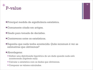 +
P-value
nPrincipal medida de significância estatística.
nComumente citado em artigos.
nUsado para tomada de decisões.
nControverso entre os estatísticos.
nSuponha que nada tenha acontecido. Quão incomum é ver as
estimativas que obtivemos?
nAbordagens:
n Definir uma distribuição hipotética de um dado quando nada está
acontecendo (hipótese nula)
n Calcular a estatística com os dados que obtivemos.
n Comparar os valores calculados.
12
 