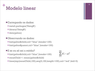 +
Modelo linear
nCarregando os dados:
n install.packages('UsingR')
n library('UsingR')
n data(galton)
nObservando os dados:
n hist(galton$child,col="blue",breaks=100)
n hist(galton$parent,col="blue",breaks=100)
nE se eu só sei a média?
n hist(galton$child,col="blue",breaks=100)
n meanChild <- mean(galton$child)
n lines(rep(meanChild,100),seq(0,150,length=100),col="red",lwd=5)
4
 