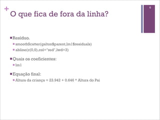+
O que fica de fora da linha?
nResíduo.
n smoothScatter(galton$parent,lm1$residuals)
n abline(c(0,0),col="red",lwd=3)
nQuais os coeficientes:
n lm1
nEquação final:
n Altura da criança = 23.942 + 0.646 * Altura do Pai
6
 