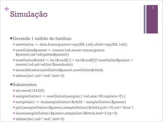 +
Simulação
nGerando 1 milhão de famílias:
n newGalton <- data.frame(parent=rep(NA,1e6),child=rep(NA,1e6))
n newGalton$parent <- rnorm(1e6,mean=mean(galton
$parent),sd=sd(galton$parent))
n newGalton$child <- lm1$coeff[1] + lm1$coeff[2]*newGalton$parent +
rnorm(1e6,sd=sd(lm1$residuals))
n smoothScatter(newGalton$parent,newGalton$child)
n abline(lm1,col="red",lwd=3)
nSubamostra:
n set.seed(134325)
n sampleGalton1 <- newGalton[sample(1:1e6,size=50,replace=F),]
n sampleLm1 <- lm(sampleGalton1$child ~ sampleGalton1$parent)
n plot(sampleGalton1$parent,sampleGalton1$child,pch=19,col="blue")
n lines(sampleGalton1$parent,sampleLm1$fitted,lwd=3,lty=2)
n abline(lm1,col="red",lwd=3)
7
 