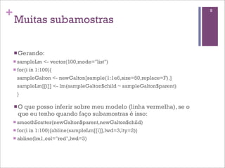 +
Muitas subamostras
nGerando:
n sampleLm <- vector(100,mode="list")
n for(i in 1:100){
sampleGalton <- newGalton[sample(1:1e6,size=50,replace=F),]
sampleLm[[i]] <- lm(sampleGalton$child ~ sampleGalton$parent)
}
nO que posso inferir sobre meu modelo (linha vermelha), se o
que eu tenho quando faço subamostras é isso:
n smoothScatter(newGalton$parent,newGalton$child)
n for(i in 1:100){abline(sampleLm[[i]],lwd=3,lty=2)}
n abline(lm1,col="red",lwd=3)
8
 