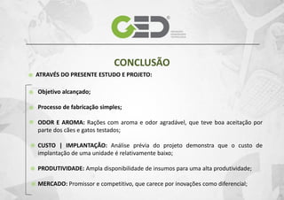 CONCLUSÃO
ATRAVÉS DO PRESENTE ESTUDO E PROJETO:

Objetivo alcançado;
Processo de fabricação simples;
ODOR E AROMA: Rações com aroma e odor agradável, que teve boa aceitação por
parte dos cães e gatos testados;
CUSTO | IMPLANTAÇÃO: Análise prévia do projeto demonstra que o custo de
implantação de uma unidade é relativamente baixo;
PRODUTIVIDADE: Ampla disponibilidade de insumos para uma alta produtividade;
MERCADO: Promissor e competitivo, que carece por inovações como diferencial;

 