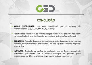 CONCLUSÃO
VALOR NUTRICIONAL: rico valor nutricional
micronutrientes (Mg, Al, Ca, Mn, Na, K, Zn e Fe);

com

a

presença

de

Possibilidade de extração de comercialização da quitosana presente nos restos
de camarões (polímero de alto valor agregado na aplicação farmacêutica).
ECONOMIA: Redução dos custos de produção a partir da economia de insumos
minerais, micronutrientes e entre outros, obtidos a partir da farinha de peixes
e camarões;
INOVAÇÃO: Produção de rações de qualidade com as fontes naturais de
nutrientes, juntamente com o aspecto ecológico do produto, pode
proporcionar um diferencial competitivo no mercado de congêneres.

 