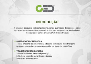 INTRODUÇÃO
A atividade pesqueira no Brasil gera uma grande quantidade de resíduos (restos
de peixes e crustáceos não aproveitados). Em uma pesquisa local, realizada nos
municípios de Santos e Guarujá/SP, demonstra que:

FORTE ATIVIDADE PESQUEIRA:
- pesca artesanal de subsistência, artesanal comercial e industrial para
pescados e camarões, com uma produção em torno de 1400 t/ano.
VOLUME DE RESÍDUO GERADO:
Aproximadamente 700 t/ano (2 t/dia);
50% desse valor são camarões sete barbas;
50% fauna remanescente.

 